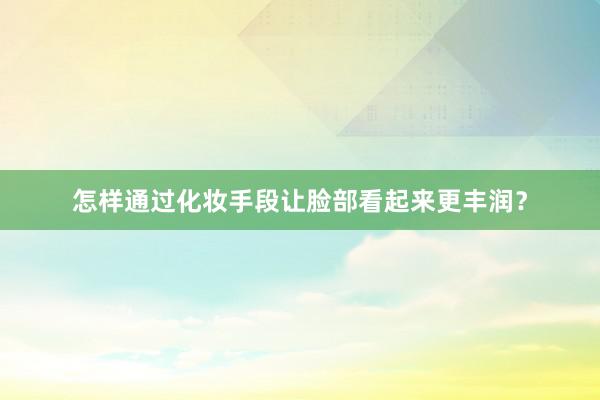 怎样通过化妆手段让脸部看起来更丰润？