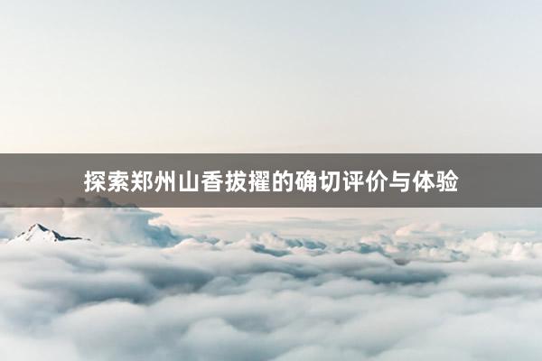 探索郑州山香拔擢的确切评价与体验